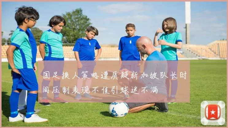 国足换人策略遭质疑新加坡队长时间压制表现不佳引球迷不满