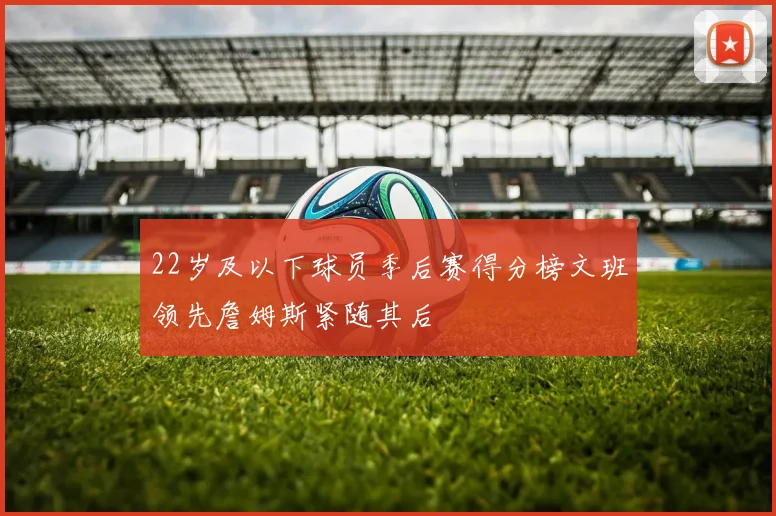 22岁及以下球员季后赛得分榜文班领先詹姆斯紧随其后