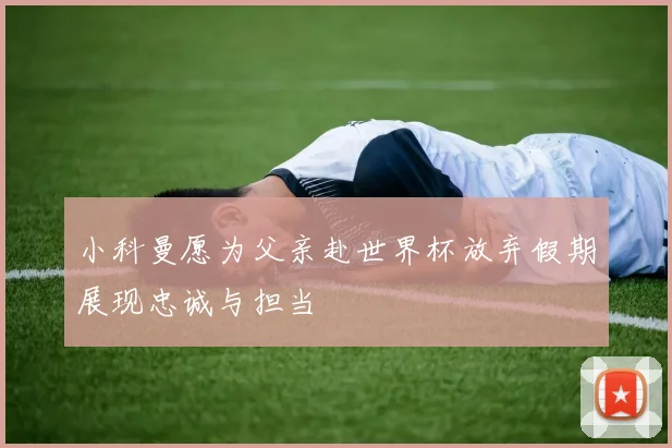 小科曼愿为父亲赴世界杯放弃假期展现忠诚与担当