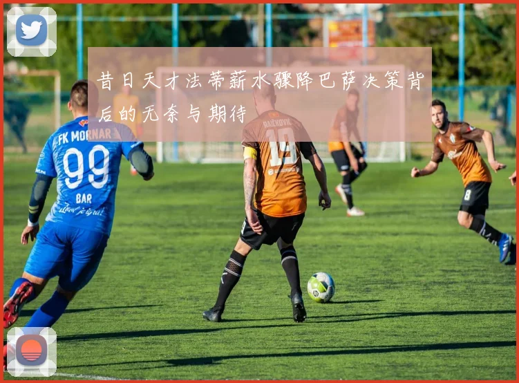 昔日天才法蒂薪水骤降巴萨决策背后的无奈与期待