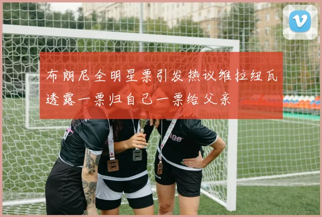 布朗尼全明星票引发热议维拉纽瓦透露一票归自己一票给父亲