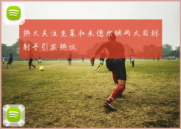热火关注克莱和米德尔顿两大目标射手引发热议