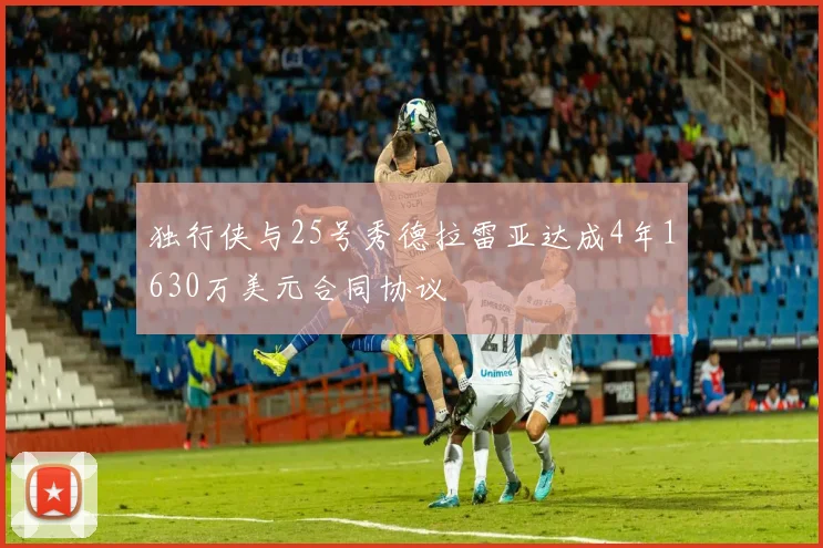 独行侠与25号秀德拉雷亚达成4年1630万美元合同协议