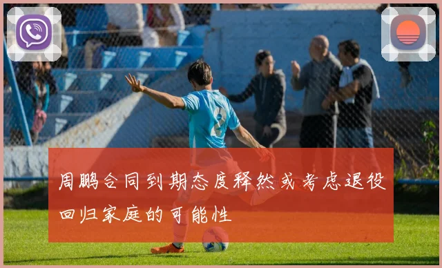 周鹏合同到期态度释然或考虑退役回归家庭的可能性