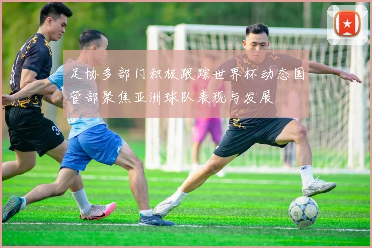 足协多部门积极跟踪世界杯动态国管部聚焦亚洲球队表现与发展