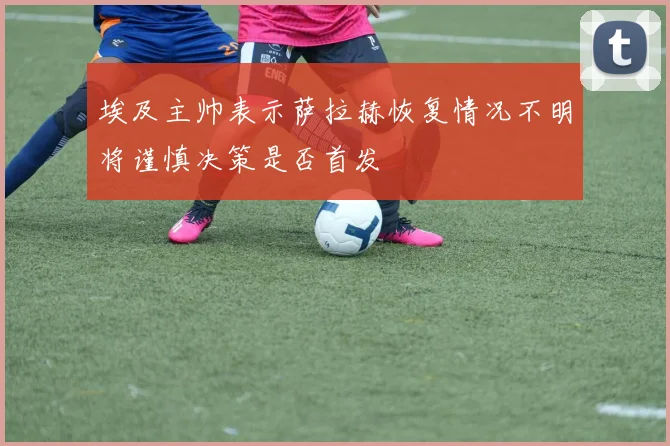 埃及主帅表示萨拉赫恢复情况不明将谨慎决策是否首发