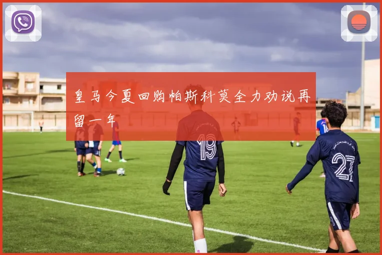 皇马今夏回购帕斯科莫全力劝说再留一年