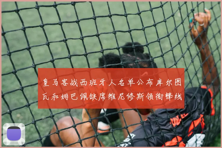 皇马客战西班牙人名单公布库尔图瓦和姆巴佩缺席维尼修斯领衔锋线阵容