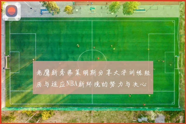 老鹰新秀弗莱明斯分享大学训练经历与适应NBA新环境的努力与决心