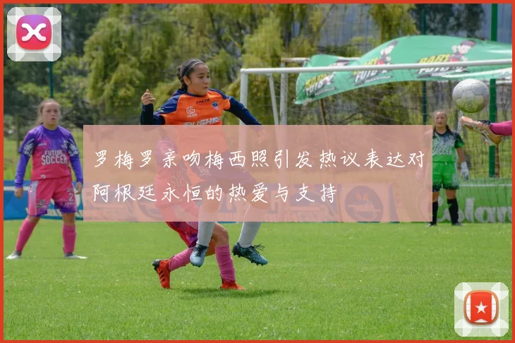 罗梅罗亲吻梅西照引发热议表达对阿根廷永恒的热爱与支持
