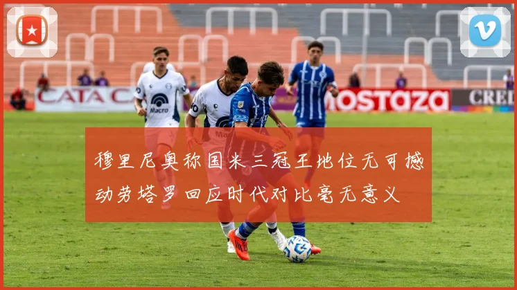 穆里尼奥称国米三冠王地位无可撼动劳塔罗回应时代对比毫无意义