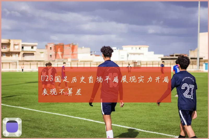 U23国足历史首场平局展现实力开局表现不算差