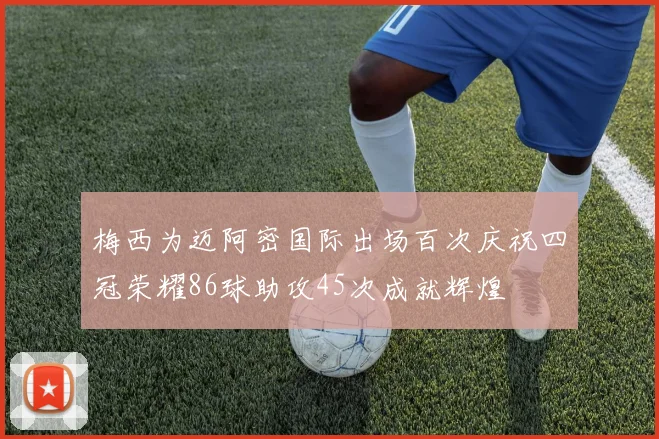 梅西为迈阿密国际出场百次庆祝四冠荣耀86球助攻45次成就辉煌