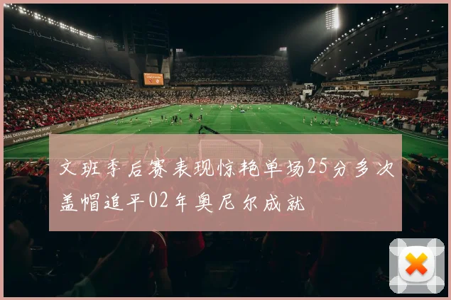 文班季后赛表现惊艳单场25分多次盖帽追平02年奥尼尔成就