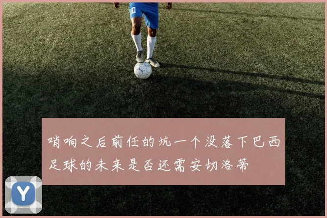 哨响之后前任的坑一个没落下巴西足球的未来是否还需安切洛蒂