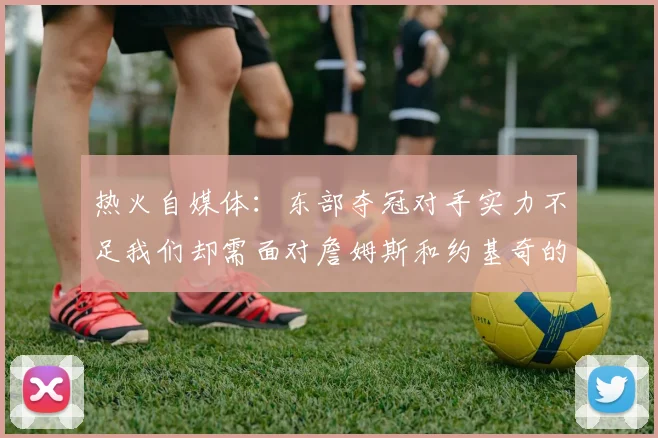 热火自媒体：东部夺冠对手实力不足我们却需面对詹姆斯和约基奇的挑战