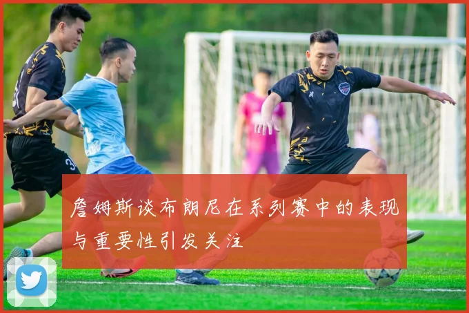 詹姆斯谈布朗尼在系列赛中的表现与重要性引发关注