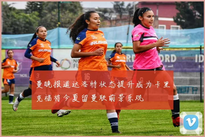 曼晚报道达洛特状态提升成为卡里克福将今夏留曼联前景乐观