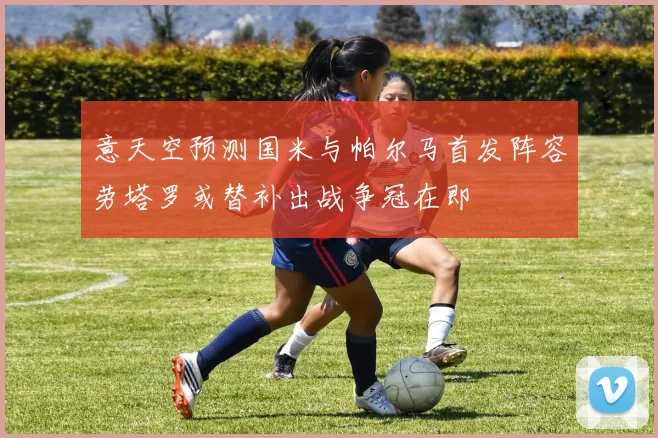 意天空预测国米与帕尔马首发阵容劳塔罗或替补出战争冠在即