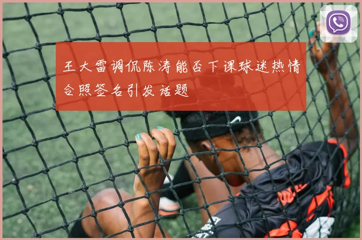 王大雷调侃陈涛能否下课球迷热情合照签名引发话题