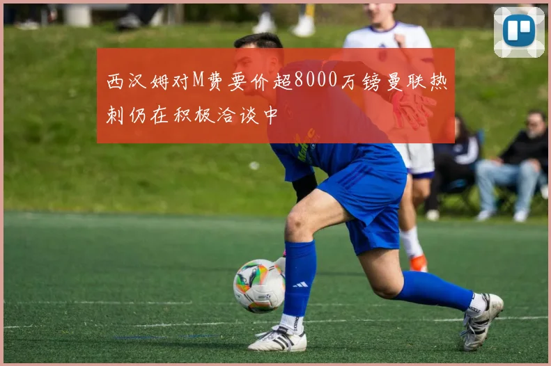 西汉姆对M费要价超8000万镑曼联热刺仍在积极洽谈中