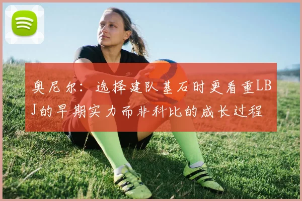奥尼尔：选择建队基石时更看重LBJ的早期实力而非科比的成长过程